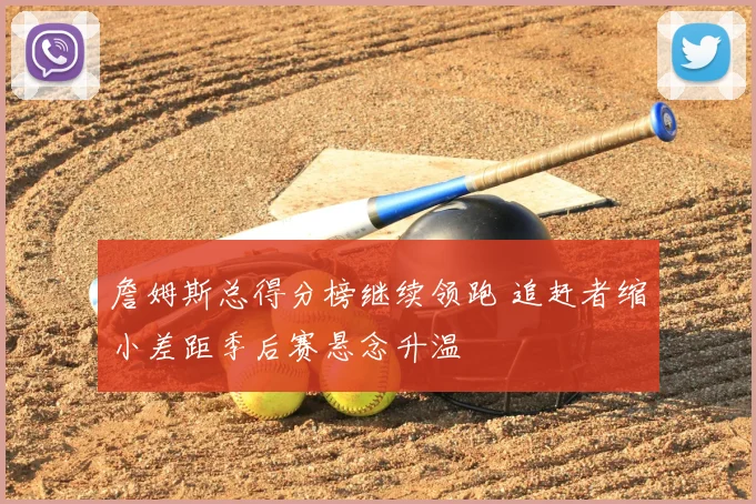 詹姆斯总得分榜继续领跑 追赶者缩小差距季后赛悬念升温