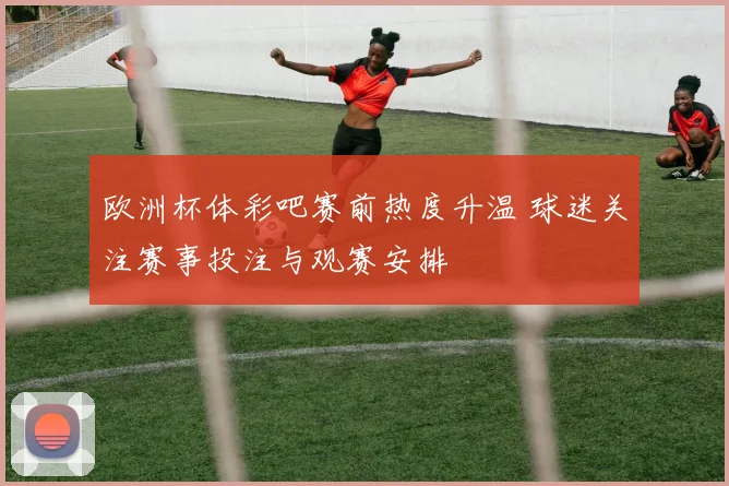 欧洲杯体彩吧赛前热度升温 球迷关注赛事投注与观赛安排