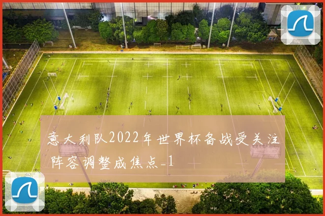 意大利队2022年世界杯备战受关注 阵容调整成焦点_1