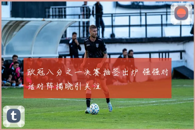 欧冠八分之一决赛抽签出炉 强强对话对阵揭晓引关注