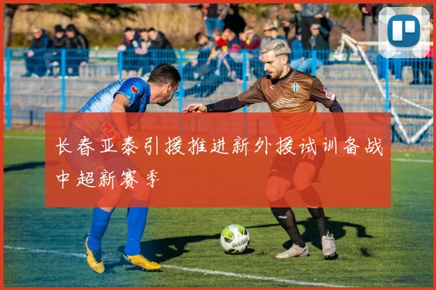 长春亚泰引援推进新外援试训备战中超新赛季
