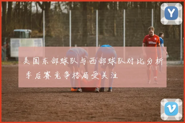 美国东部球队与西部球队对比分析 季后赛竞争格局受关注