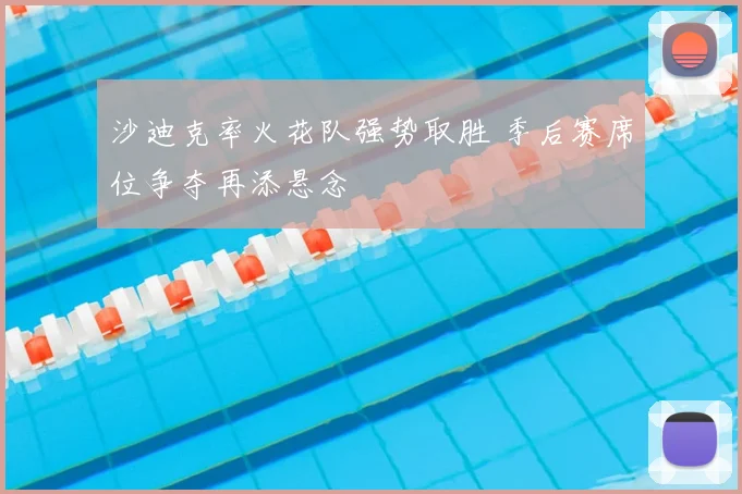 沙迪克率火花队强势取胜 季后赛席位争夺再添悬念