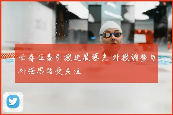 长春亚泰引援进展曝光 外援调整与补强思路受关注