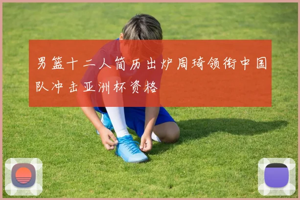 男篮十二人简历出炉周琦领衔中国队冲击亚洲杯资格