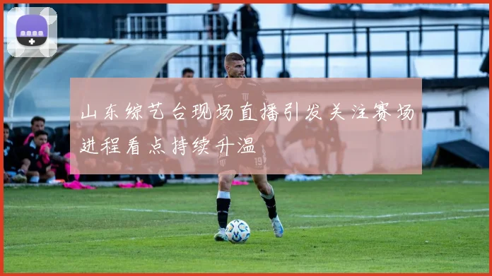 山东综艺台现场直播引发关注赛场进程看点持续升温