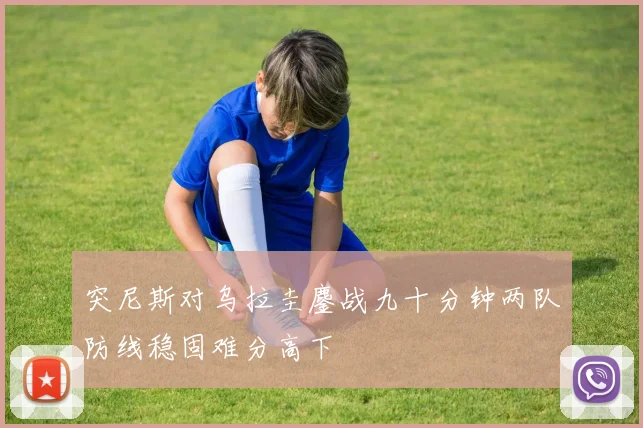 突尼斯对乌拉圭鏖战九十分钟两队防线稳固难分高下